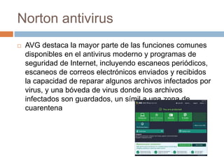 Norton antivirus
 AVG destaca la mayor parte de las funciones comunes
disponibles en el antivirus moderno y programas de
seguridad de Internet, incluyendo escaneos periódicos,
escaneos de correos electrónicos enviados y recibidos
la capacidad de reparar algunos archivos infectados por
virus, y una bóveda de virus donde los archivos
infectados son guardados, un símil a una zona de
cuarentena
 