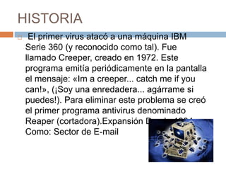 HISTORIA
 El primer virus atacó a una máquina IBM
Serie 360 (y reconocido como tal). Fue
llamado Creeper, creado en 1972. Este
programa emitía periódicamente en la pantalla
el mensaje: «Im a creeper... catch me if you
can!», (¡Soy una enredadera... agárrame si
puedes!). Para eliminar este problema se creó
el primer programa antivirus denominado
Reaper (cortadora).Expansión Desde 1984
Como: Sector de E-mail
 