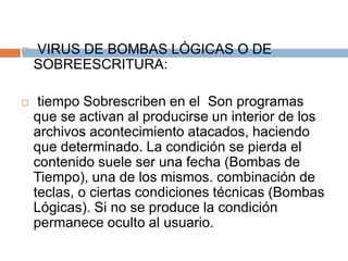  VIRUS DE BOMBAS LÓGICAS O DE
SOBREESCRITURA:
 tiempo Sobrescriben en el Son programas
que se activan al producirse un interior de los
archivos acontecimiento atacados, haciendo
que determinado. La condición se pierda el
contenido suele ser una fecha (Bombas de
Tiempo), una de los mismos. combinación de
teclas, o ciertas condiciones técnicas (Bombas
Lógicas). Si no se produce la condición
permanece oculto al usuario.
 