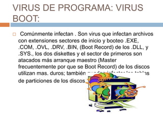 VIRUS DE PROGRAMA: VIRUS
BOOT:
 Comúnmente infectan . Son virus que infectan archivos
con extensiones sectores de inicio y booteo .EXE,
.COM, .OVL, .DRV, .BIN, (Boot Record) de los .DLL, y
.SYS., los dos diskettes y el sector de primeros son
atacados más arranque maestro (Master
frecuentemente por que se Boot Record) de los discos
utilizan mas. duros; también pueden infectar las tablas
de particiones de los discos.
 