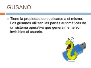 GUSANO
 Tiene la propiedad de duplicarse a sí mismo.
Los gusanos utilizan las partes automáticas de
un sistema operativo que generalmente son
invisibles al usuario.
 
