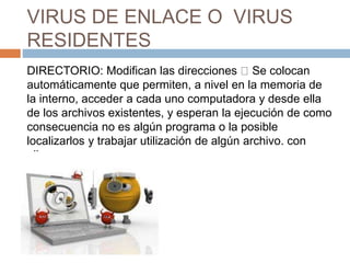 VIRUS DE ENLACE O VIRUS
RESIDENTES
DIRECTORIO: Modifican las direcciones Se colocan
automáticamente que permiten, a nivel en la memoria de
la interno, acceder a cada uno computadora y desde ella
de los archivos existentes, y esperan la ejecución de como
consecuencia no es algún programa o la posible
localizarlos y trabajar utilización de algún archivo. con
ellos.
 