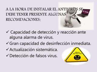 A LA HORA DE INSTALAR EL ANTIVIRUS SE 
DEBE TENER PRESENTE ALGUNAS 
RECOMDACIONES: 
 Capacidad de detección y reacción ante 
alguna alarma de virus. 
Gran capacidad de desinfección inmediata. 
Actualización sistemática. 
Detección de falsos virus. 
 