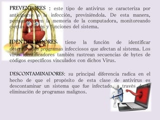 PREVENTORES : este tipo de antivirus se caracteriza por 
anticiparse a la infección, previniéndola. De esta manera, 
permanecen en la memoria de la computadora, monitoreando 
ciertas acciones y funciones del sistema. 
IDENTIFICADORES: tiene la función de identificar 
determinados programas infecciosos que afectan al sistema. Los 
virus identificadores también rastrean secuencias de bytes de 
códigos específicos vinculados con dichos Virus. 
DESCONTAMINADORES: su principal diferencia radica en el 
hecho de que el propósito de esta clase de antivirus es 
descontaminar un sistema que fue infectado, a través de la 
eliminación de programas malignos. 
 