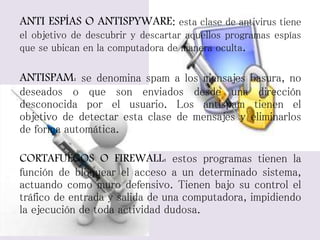 ANTI ESPÍAS O ANTISPYWARE: esta clase de antivirus tiene 
el objetivo de descubrir y descartar aquellos programas espías 
que se ubican en la computadora de manera oculta. 
ANTISPAM: se denomina spam a los mensajes basura, no 
deseados o que son enviados desde una dirección 
desconocida por el usuario. Los antispam tienen el 
objetivo de detectar esta clase de mensajes y eliminarlos 
de forma automática. 
CORTAFUEGOS O FIREWALL: estos programas tienen la 
función de bloquear el acceso a un determinado sistema, 
actuando como muro defensivo. Tienen bajo su control el 
tráfico de entrada y salida de una computadora, impidiendo 
la ejecución de toda actividad dudosa. 
 