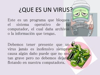 ¿QUE ES UN VIRUS? 
Este es un programa que bloquea 
el sistema operativo de tu 
computador, el cual daña archivos 
o la información que tengas. 
Debemos tener presente que un 
virus jamás es inofensivo siempre 
causa algún daño puede que no sea 
tan grave pero no debemos dejarlo 
flotando en nuestra computadora. 
 
