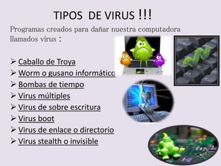 TIPOS DE VIRUS !!! 
Programas creados para dañar nuestra computadora 
llamados virus : 
 Caballo de Troya 
Worm o gusano informático 
 Bombas de tiempo 
 Virus múltiples 
 Virus de sobre escritura 
 Virus boot 
 Virus de enlace o directorio 
 Virus stealth o invisible 
 