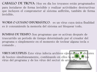 CABALLO DE TROYA: Hoy en día los troyanos están programados 
para instalarse de forma invisible y realizar actividades destructivas 
que incluyen el comprometer al sistema anfitrión, también de forma 
invisible. 
WORM O GUSANO INFORMÁTICO: es un virus cuya única finalidad 
es ir consumiendo la memoria del sistema así bloquear todo. 
BOMBAS DE TIEMPO: Son programas que se activan después de 
trascurrido un periodo de tiempo determinado por el creador del 
programa o simplemente en el momento de teclear alguna tecla o 
comando . 
VIRUS MULTIPLES: Este virus infecta archivos ejecutables y sectores 
de booteo simultáneamente, combinando en ellos la acción de los 
virus del programa y de los virus del sector de arranque. 
 