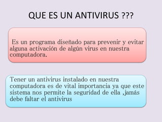 QUE ES UN ANTIVIRUS ??? 
Es un programa diseñado para prevenir y evitar 
alguna activación de algún virus en nuestra 
computadora. 
Tener un antivirus instalado en nuestra 
computadora es de vital importancia ya que este 
sistema nos permite la seguridad de ella ,jamás 
debe faltar el antivirus 
 
