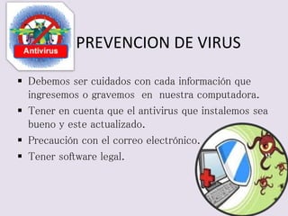 PREVENCION DE VIRUS 
 Debemos ser cuidados con cada información que 
ingresemos o gravemos en nuestra computadora. 
 Tener en cuenta que el antivirus que instalemos sea 
bueno y este actualizado. 
 Precaución con el correo electrónico. 
 Tener software legal. 
 