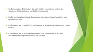 CA-Comparación de signature de archivo: Son vacunas que cmpran las
signaturas de los atributos guardados en el equipo.
 CA-Por métodos heurísticos: Son vacunas que usan métodos heuriticos para
comprar archivos.
 CA-Invocado por el usuaio:Son vacunas que se ativan instantáneamente con el
usuario
 CA-Invocado por la actividad del sistema: Son vacunas que se activan
instantáneamente por la actividad del sistema
 