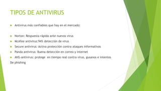TIPOS DE ANTIVIRUS
 Antivirus más confiables que hay en el mercado:
 Norton: Respuesta rápida ante nuevos virus
 McAfee antivirus:94% detección de virus
 Secure antivirus: Activa protección contra ataques informativos
 Panda antivirus: Buena detección en correo y internet
 AVG-antivirus: protege en tiempo real contra virus, gusanos e intentos
De phishing
 
