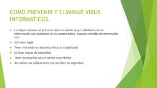 COMO PREVENIR Y ELIMINAR VIRUS
INFORMATICOS.
 La mejor manera de prevenir virus es siendo muy cuidadosos con la
información que grabamos en la computadora. Algunas medidas de prevención
son:
 Software legal
 Tener instalado un antivirus eficaz y actualizado
 Utilizar copias de seguridad
 Tener precaución con el correo electrónico
 Actualizar las aplicaciones con parches de seguridad
 