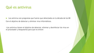 Qué es antivirus
 Los antivirus son programas que fueron que detectados en la década de los 80
Con el objetivo de detectar y eliminar virus informáticos.
<Los antivirus tienen el objetivo de detectar, eliminar y desinfectar los virus en
el procesador y bloquearlos para que no entren
 