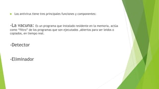  Los antivirus tiene tres principales funciones y componentes:
-La vacuna: Es un programa que instalado residente en la memoria, actúa
como “filtro” de los programas que son ejecutados ,abiertos para ser leidos o
copiados, en tiempo real.
-Detector
-Eliminador
 