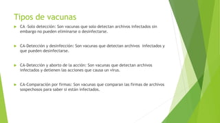 Tipos de vacunas
 CA –Solo detección: Son vacunas que solo detectan archivos infectados sin
embargo no pueden eliminarse o desinfectarse.
 CA-Detección y desinfección: Son vacunas que detectan archivos infectados y
que pueden desinfectarse.
 CA-Detección y aborto de la acción: Son vacunas que detectan archivos
infectados y detienen las acciones que causa un virus.
 CA-Comparación por firmas: Son vacunas que comparan las firmas de archivos
sospechosos para saber si están infectados.
 