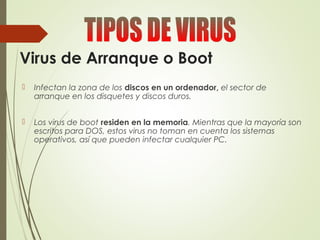 Virus de Arranque o Boot
 Infectan la zona de los discos en un ordenador, el sector de
arranque en los disquetes y discos duros.
 Los virus de boot residen en la memoria. Mientras que la mayoría son
escritos para DOS, estos virus no toman en cuenta los sistemas
operativos, así que pueden infectar cualquier PC.
 