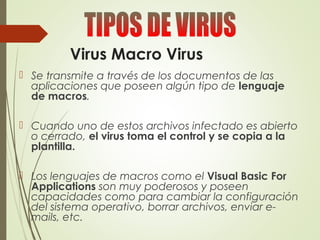 Virus Macro Virus
 Se transmite a través de los documentos de las
aplicaciones que poseen algún tipo de lenguaje
de macros.
 Cuando uno de estos archivos infectado es abierto
o cerrado, el virus toma el control y se copia a la
plantilla.
 Los lenguajes de macros como el Visual Basic For
Applications son muy poderosos y poseen
capacidades como para cambiar la configuración
del sistema operativo, borrar archivos, enviar e-
mails, etc.
 