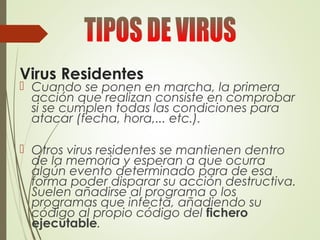 Virus Residentes
 Cuando se ponen en marcha, la primera
acción que realizan consiste en comprobar
si se cumplen todas las condiciones para
atacar (fecha, hora,... etc.).
 Otros virus residentes se mantienen dentro
de la memoria y esperan a que ocurra
algún evento determinado para de esa
forma poder disparar su acción destructiva.
Suelen añadirse al programa o los
programas que infecta, añadiendo su
código al propio código del fichero
ejecutable.
 