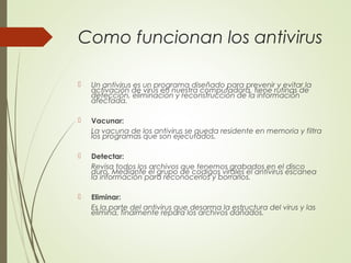 Como funcionan los antivirus
 Un antivirus es un programa diseñado para prevenir y evitar la
activación de virus en nuestra computadora, tiene rutinas de
detección, eliminación y reconstrucción de la información
afectada.
 Vacunar:
La vacuna de los antivirus se queda residente en memoria y filtra
los programas que son ejecutados.
 Detectar:
Revisa todos los archivos que tenemos grabados en el disco
duro. Mediante el grupo de codigos virales el antivirus escanea
la información para reconocerlos y borrarlos.
 Eliminar:
Es la parte del antivirus que desarma la estructura del virus y las
elimina, finalmente repara los archivos dañados.
 