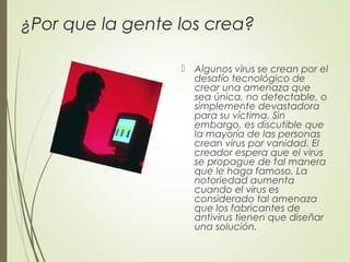 ¿Por que la gente los crea?
 Algunos virus se crean por el
desafío tecnológico de
crear una amenaza que
sea única, no detectable, o
simplemente devastadora
para su víctima. Sin
embargo, es discutible que
la mayoría de las personas
crean virus por vanidad. El
creador espera que el virus
se propague de tal manera
que le haga famoso. La
notoriedad aumenta
cuando el virus es
considerado tal amenaza
que los fabricantes de
antivirus tienen que diseñar
una solución.
 