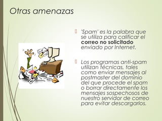Otras amenazas
 'Spam' es la palabra que
se utiliza para calificar el
correo no solicitado
enviado por Internet.
 Los programas anti-spam
utilizan técnicas, tales
como enviar mensajes al
postmaster del dominio
del que procede el spam
o borrar directamente los
mensajes sospechosos de
nuestro servidor de correo
para evitar descargarlos.
 