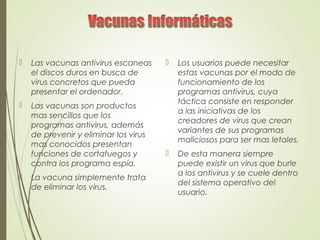  Las vacunas antivirus escaneas
el discos duros en busca de
virus concretos que pueda
presentar el ordenador.
 Las vacunas son productos
mas sencillos que los
programas antivirus, además
de prevenir y eliminar los virus
mas conocidos presentan
funciones de cortafuegos y
contra los programa espía.
 La vacuna simplemente trata
de eliminar los virus.
 Los usuarios puede necesitar
estas vacunas por el modo de
funcionamiento de los
programas antivirus, cuya
táctica consiste en responder
a las iniciativas de los
creadores de virus que crean
variantes de sus programas
maliciosos para ser mas letales.
 De esta manera siempre
puede existir un virus que burle
a los antivirus y se cuele dentro
del sistema operativo del
usuario.
 