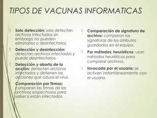 TIPOS DE VACUNAS INFORMATICAS
 Solo detección: solo detectan
archivos infectados sin
embargo no pueden
eliminarlos o desinfectarlos.
 Detección y desinfección:
detectan archivos infectados y
puede desinfectarlos.
 Detección y aborto de la
acción: detectan archivos
infectados y detienen las
acciones que causa el virus.
 Comparación por firmas:
comparan las firmas de los
archivos sospechosos para
saber si están infectados.
 Comparación de signatura de
archivo: comparan las
signaturas de los atributos
guardados en el equipo.
 Por métodos: heurísticos: usan
métodos heurísticos para
comparar archivos.
 Invocado por el usuario: se
activan instantáneamente con
el usuario.
 