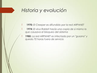 Historia y evolución
   1970: El Creeper es difundido por la red ARPANET
   1974: El virus Rabbit hacía una copia de si mismo lo
que causava el bloqueo del sistema
 1980: La red ARPANET es infectada por un "gusano" y
queda 72 horas fuera de servicio
 