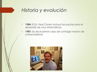Historia y evolución
 1984: El Dr. Fred Cohen incluyó las pautas para el
desarrollo de virus informáticos.
 1987: Se da el primer caso de contagio masivo de
computadoras
 
