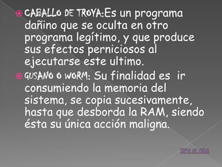  CABALLO  DE TROYA:Es un programa
  dañino que se oculta en otro
  programa legítimo, y que produce
  sus efectos perniciosos al
  ejecutarse este ultimo.
 GUSANO O WORM: Su finalidad es ir
  consumiendo la memoria del
  sistema, se copia sucesivamente,
  hasta que desborda la RAM, siendo
  ésta su única acción maligna.
 