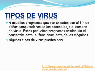 A aquellos programas que son creados con el fin de
dañar computadoras se los conoce bajo el nombre
de virus. Estos pequeños programas actúan sin el
consentimiento el funcionamiento de las máquinas
Algunos tipos de virus pueden ser:
http://www.tiposde.org/informatica/19-tipos-
de-virus-informaticos/
 
