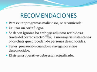 RECOMENDACIONES
 Para evitar programas maliciosos, se recomienda:
 Utilizar un cortafuegos.
 Se deben ignorar los archivos adjuntos recibidos a
través del correo electrónico, la mensajería instantánea
o los chats que procedan de personas desconocidas.
 Tener precaución cuando se navega por sitios
desconocidos.
 El sistema operativo debe estar actualizado.
 