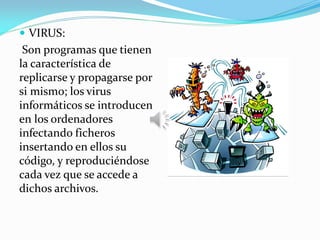  VIRUS:
Son programas que tienen
la característica de
replicarse y propagarse por
si mismo; los virus
informáticos se introducen
en los ordenadores
infectando ficheros
insertando en ellos su
código, y reproduciéndose
cada vez que se accede a
dichos archivos.
 