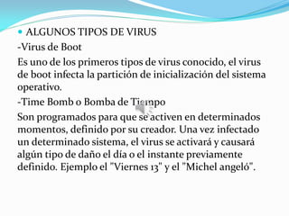  ALGUNOS TIPOS DE VIRUS
-Virus de Boot
Es uno de los primeros tipos de virus conocido, el virus
de boot infecta la partición de inicialización del sistema
operativo.
-Time Bomb o Bomba de Tiempo
Son programados para que se activen en determinados
momentos, definido por su creador. Una vez infectado
un determinado sistema, el virus se activará y causará
algún tipo de daño el día o el instante previamente
definido. Ejemplo el "Viernes 13" y el "Michel angeló".
 