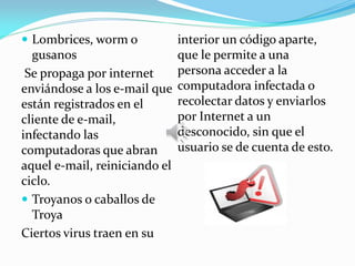  Lombrices, worm o
gusanos
Se propaga por internet
enviándose a los e-mail que
están registrados en el
cliente de e-mail,
infectando las
computadoras que abran
aquel e-mail, reiniciando el
ciclo.
 Troyanos o caballos de
Troya
Ciertos virus traen en su
interior un código aparte,
que le permite a una
persona acceder a la
computadora infectada o
recolectar datos y enviarlos
por Internet a un
desconocido, sin que el
usuario se de cuenta de esto.
 