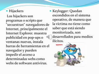  Hijackers
Los hijackers son
programas o scripts que
"secuestran" navegadores de
Internet, principalmente el
Internet Explorer. muestra
publicidad en pop-ups o
ventanas nuevas, instala
barras de herramientas en el
navegador y pueden
impedir el acceso a
determinadas webs como
webs de software antivirus.
 Keylogger: Quedan
escondidos en el sistema
operativo, de manera que
la víctima no tiene como
saber que está siendo
monitorizada, son
desarrollados para medios
ilícitos.
 