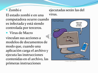  Zombi e
El estado zombi e en una
computadora ocurre cuando
es infectada y está siendo
controlada por terceros.
 Virus de Macro
vinculan sus acciones a
modelos de documentos de
modo que, cuando una
aplicación carga el archivo y
ejecuta las instrucciones
contenidas en el archivo, las
primeras instrucciones
ejecutadas serán las del
virus.
 