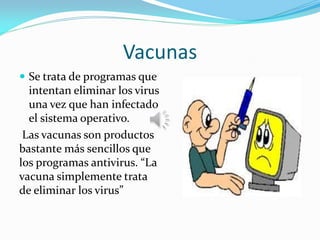Vacunas
 Se trata de programas que
intentan eliminar los virus
una vez que han infectado
el sistema operativo.
Las vacunas son productos
bastante más sencillos que
los programas antivirus. “La
vacuna simplemente trata
de eliminar los virus”
 