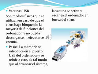  Vacunas USB
Son medios físicos que se
utilizan en caso de que el
virus haya bloqueado la
mayoría de funciones del
ordenador y no pueda
descargarse ni ejecutarse la
vacuna.
 Pasos: La memoria se
introduce en el puerto
USB del ordenador y se
reinicia éste, de tal modo
que al arrancar el sistema,
la vacuna se activa y
escanea el ordenador en
busca del virus.
 