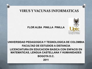 VIRUS Y VACUNAS INFORMATICAS



            FLOR ALBA PINILLA PINILLA




UNIVERSIDAD PEDAGOGICA Y TEGNOLOGICA DE COLOMBIA
         FACULTAD DE ESTUDIOS A DISTANCIA
 LICENCIATURA EN EDUCACION BASICA CON ENFACIS EN
  MATEMATICAS, LENGUA CASTELLANA Y HUMANIDADES
                   BOGOTA D.C.
                       2011
 