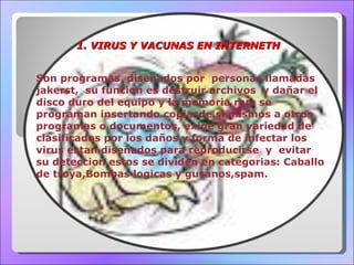 1. VIRUS Y VACUNAS EN INTERNETH Son programas  diseñados por  personas llamadas jakerst,  su funcion es destruir archivos  y dañar el disco duro del equipo y la memoria ram se programan insertando copiasde si mismos a otros programas o documentos, exige gran variedad de clasificados por los daños y forma de infectar los virus estan diseñados para reproducirse  y  evitar su deteccion estos se dividen en categorias: Caballo de troya,Bombas logicas y gusanos,spam. 