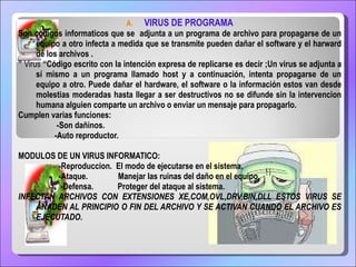 VIRUS DE PROGRAMA Son codigos informaticos que se  adjunta a un programa de archivo para propagarse de un equipo a otro infecta a medida que se transmite pueden dañar el software y el harward de los archivos . ”   Virus  “Código escrito con la intención expresa de replicarse es decir ;Un virus se adjunta a sí mismo a un programa llamado host y a continuación, intenta propagarse de un equipo a otro. Puede dañar el hardware, el software o la información estos van desde molestias moderadas hasta llegar a ser destructivos no se difunde sin la intervencion humana alguien comparte un archivo o enviar un mensaje para propagarlo. Cumplen varias funciones: -Son dañinos. -Auto reproductor. MODULOS DE UN VIRUS INFORMATICO: -Reproduccion.  El modo de ejecutarse en el sistema. -Ataque.  Manejar las ruinas del daño en el equipo. -Defensa.  Proteger del ataque al sistema. INFECTAN ARCHIVOS CON EXTENSIONES XE,COM,OVL,DRV,BIN,DLL  ESTOS VIRUS SE AÑADEN AL PRINCIPIO O FIN DEL ARCHIVO Y SE ACTIVAN CUANDO EL ARCHIVO ES EJECUTADO. 