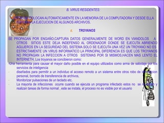 B. VIRUS RESIDENTES: ESTOS SE COLOCAN AUTOMATICAMENTE EN LA MEMORIA DE LA COMPUTADORA Y DESDE ELLA ESPERAN LA EJECUCION DE ALGUNOS ARCHIVOS. TROYANOS SE PROPAGAN POR ENGAÑO,CAPTURA DATOS GENERALMENTE DE WORD EN VIANDOLOS  A  OTROS  SITIOS ESTE DEJA INDEFENSO AL ORDENADOR DONDE SE EJECUTA ABRIENDO AGUJEROS EN LA SEGURIDAD DEL SISTEMA SOLO SE EJECUTA UNA VEZ  UN TROYANO NO ES  ESTRICTAMENTE UN VIRUS INFORMATICO LA PRINCIPAL DIFERENCIA ES QUE LOS TROYANOS NO PROPAGAN LA INFECCION A OTROS  SISTEMAS POR SI MISMOS,HACEN MAS LENTO EL INTERNETH,  Los troyanos se concibieron como: -Una herramienta para causar el mayor daño posible en el equipo utilizados como arma de sabotaje por los servicios de inteligencia diseñados para permitir a un individuo el acceso remoto a un sistema entre otros robo de informacion personal, borrado de transferencia de archivos, Monitorizar pulsaciones de un teclado etc. La mayoria de infecciones  ocurre cuando se ejecuta un programa infectado estos no  se muestran y realizan tareas de forma normal , este se instala, el proceso no es visible por el usuario 