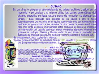 GUSANO :  Es un virus o programa autorreplicante no altera archivos ,reside en la memoria y se duplica a si mismo utiliza las partes automáticas del sistema operativo se llega hasta el punto de no poder  se ejecutar las tareas .  Esta diseñado para copiarse de un equipo a otro lo hace automáticamente una vez esta en el equipo puede viajar solo con habilidad para replicarse en gran numero a los usuarios de direcciones de correo electrónico hace mas lenta las redes empresariales estos bloquean las redes se propagan sin intervención del usuario destruyen copias completas  ejemplos recientes de gusanos se incluyen: Sasser y Blaster dañan la red tienen la propiedad de duplicarse su finalidad es consumir memoria y lograr desbordar la memoria ram. -Se propagan realizando copias de si mismos. El primer gusano informático de la historia data de  1988 , cuando el  gusano Morris  infectó una gran parte de los servidores existentes. Su creador,  Robert Tappan Morris VIRUS  FALSOS SON CADENAS DE MENSAJES DISTRIBUIDAS A TRAVES DEL CORREO ELECTRONICO Y REDES ESTOS MENSAJES NORMALMENTE INFORMAN ACERCA DE LOS PELIGROS DE INFECCION DE VIRUS.  PELIGROS DE INFECCION DE VIRUS: BOMBAS DE TIEMPO: PROGRAMAS QUE SE ACTIVAN AL PRODUCIRSE UN ACONTECIMIENTO DETERMINAN LA CONDICION Y SUELEN SER UNA BOMBA DE TIEMPO. 