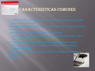 • Dañino: Todo virus causa daño, ya sea de forma implícita, borrando
   archivos o modificando
información, o bien disminuyendo el rendimiento del sistema. A pesar de
esto, existen
virus cuyo fin es simplemente algún tipo de broma.
• Auto reproductor: La característica que mas diferencia a los virus es
   esta, ya que ningún
otro programa tiene la capacidad de auto replicarse en el sistema.
• Subrepticio: Característica que le permite ocultarse al usuario
   mediante diferentes
técnicas, como puede ser mostrarse como una imagen, incrustarse en
librerías o en
Programas.
 