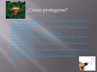 La educación y la información serian por norma general el mejor modo
de protegerse. A pesar de
ello, con toda la educación y conocimiento nadie nos podrá negar que
la mejor manera de
protegerse frente a los virus es con un antivirus.
No obstante existen una serie de pautas que pueden ayudar a lograr una
mejor protección.
En primer lugar crear un directorio para todos aquellos ficheros que se
bajen de Internet. Ese
directorio será continuamente analizado por el antivirus. Puede que sea
aconsejable que dicho
directorio este en otra partición o incluso en otro disco duro.
 