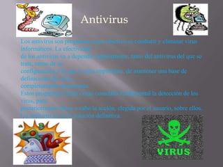 Los antivirus son programas cuyo objetivo es combatir y eliminar virus
informáticos. La efectividad
de los antivirus va a depender ampliamente, tanto del antivirus del que se
trate, como de su
configuración y lo que es mas importante, de mantener una base de
definiciones de virus
completamente actualizada.
Estos programas tienen como cometido fundamental la detección de los
virus, para
posteriormente llevar a cabo la acción, elegida por el usuario, sobre ellos.
Un antivirus no es la solución definitiva.
 