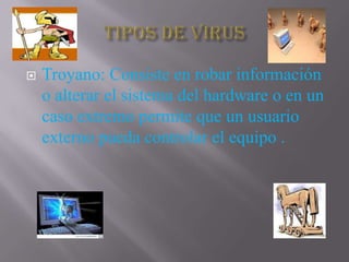    Troyano: Consiste en robar información
    o alterar el sistema del hardware o en un
    caso extremo permite que un usuario
    externo pueda controlar el equipo .
 