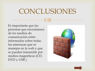 
CONCLUSIONES
Es importante que las
personas que necesitamos
de los medios de
comunicación estén
informados sobre todas
las amenazas que se
manejan en la web y que
se pueden transmitir por
medios magnéticos (CD,
DVD y USB ).
 